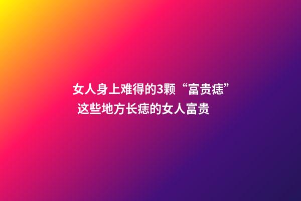 女人身上难得的3颗“富贵痣”  这些地方长痣的女人富贵